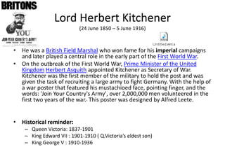Lord HerbertKitchener(24 June 1850 – 5 June 1916)  He was a British Field Marshalwho won fame for his imperial campaigns and later played a central role in the early part of the First World War. On the outbreak of the First World War, Prime Minister of the United KingdomHerbert Asquithappointed Kitchener as Secretary of War. Kitchener was the first member of the military to hold the post and wasgiven the task of recruiting a large army to fight Germany. With the help of a war poster thatfeaturedhismustachioed face, pointingfinger, and the words: 'JoinYourCountry'sArmy', over 2,000,000 men volunteered in the first twoyears of the war.This poster wasdesigned by Alfred Leete. Historical reminder:  Queen Victoria: 1837-1901 King Edward VII : 1901-1910 ( Q.Victoria’s eldest son) King George V : 1910-1936 