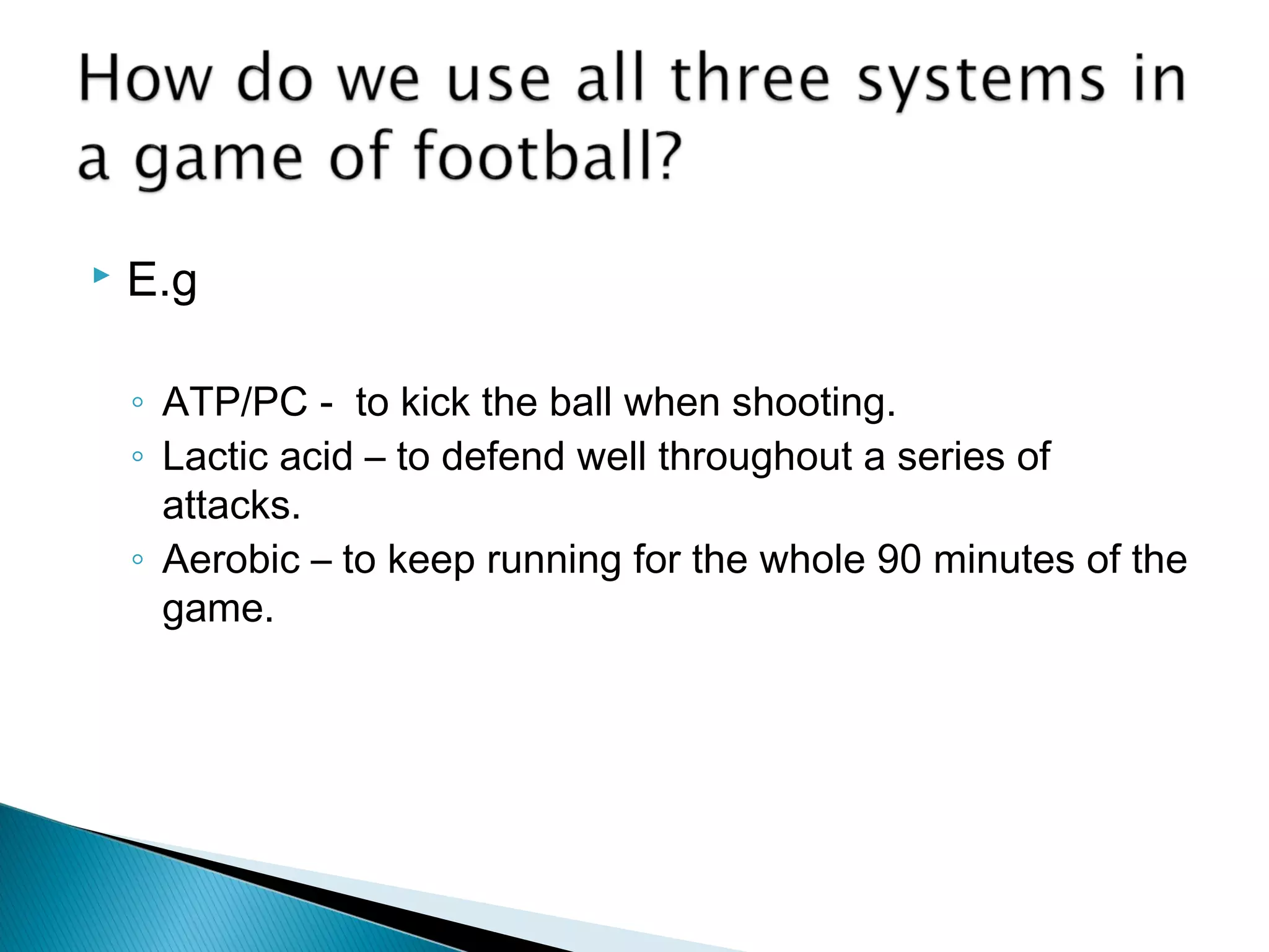  E.g
◦ ATP/PC - to kick the ball when shooting.
◦ Lactic acid – to defend well throughout a series of
attacks.
◦ Aerobic – to keep running for the whole 90 minutes of the
game.
 