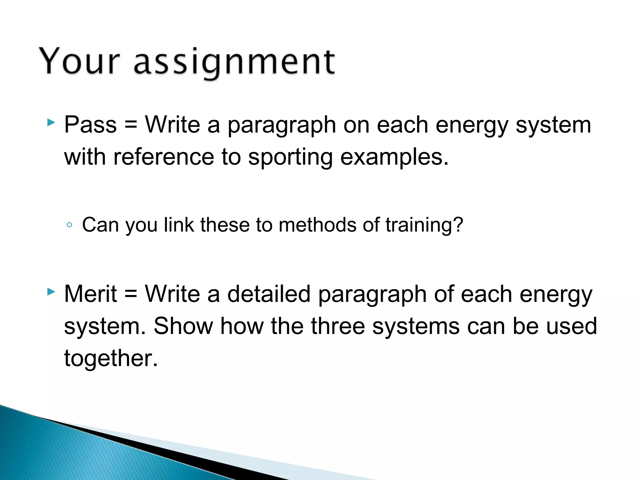  Pass = Write a paragraph on each energy system
with reference to sporting examples.
◦ Can you link these to methods of training?
 Merit = Write a detailed paragraph of each energy
system. Show how the three systems can be used
together.
 