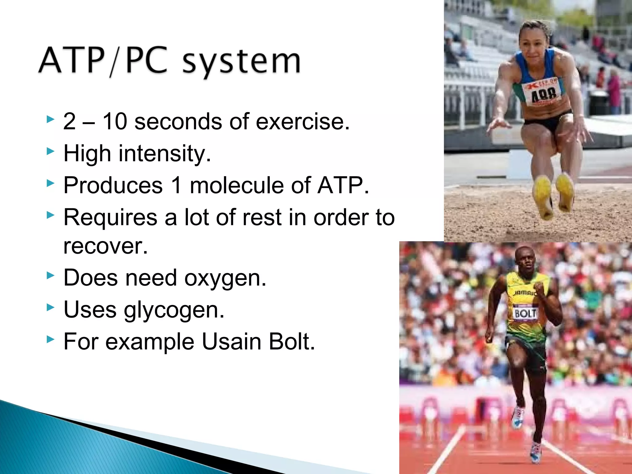  2 – 10 seconds of exercise.
 High intensity.
 Produces 1 molecule of ATP.
 Requires a lot of rest in order to
recover.
 Does need oxygen.
 Uses glycogen.
 For example Usain Bolt.
 