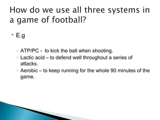  E.g
◦ ATP/PC - to kick the ball when shooting.
◦ Lactic acid – to defend well throughout a series of
attacks.
◦ Aerobic – to keep running for the whole 90 minutes of the
game.
 