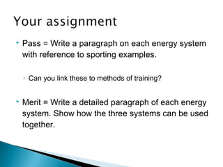 Pass = Write a paragraph on each energy system
with reference to sporting examples.
◦ Can you link these to methods of training?
 Merit = Write a detailed paragraph of each energy
system. Show how the three systems can be used
together.
 