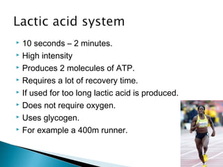  10 seconds – 2 minutes.
 High intensity
 Produces 2 molecules of ATP.
 Requires a lot of recovery time.
 If used for too long lactic acid is produced.
 Does not require oxygen.
 Uses glycogen.
 For example a 400m runner.
 