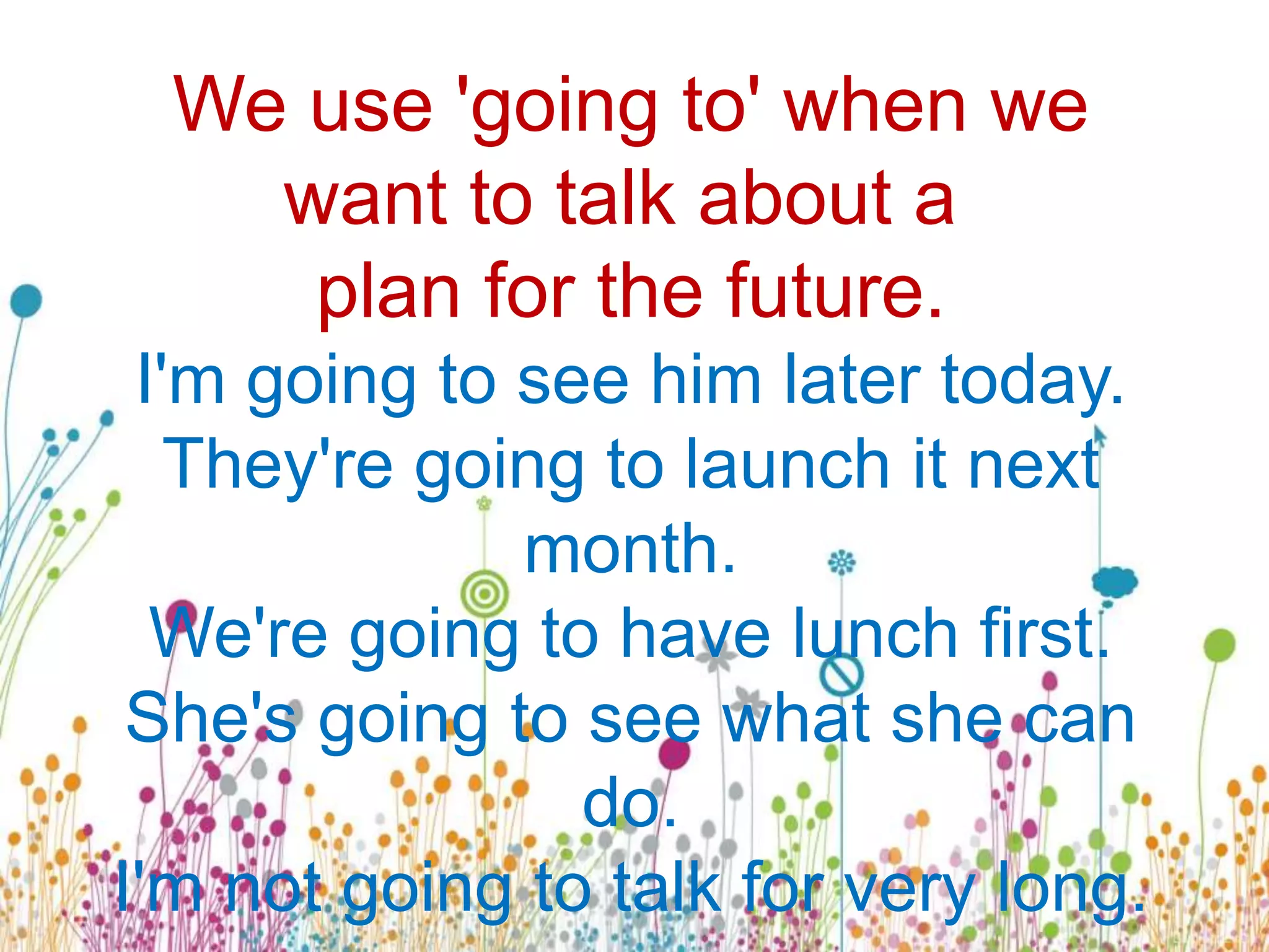 We use 'going to' when we
want to talk about a
plan for the future.
I'm going to see him later today.
They're going to launch it next
month.
We're going to have lunch first.
She's going to see what she can
do.
I'm not going to talk for very long.
 
