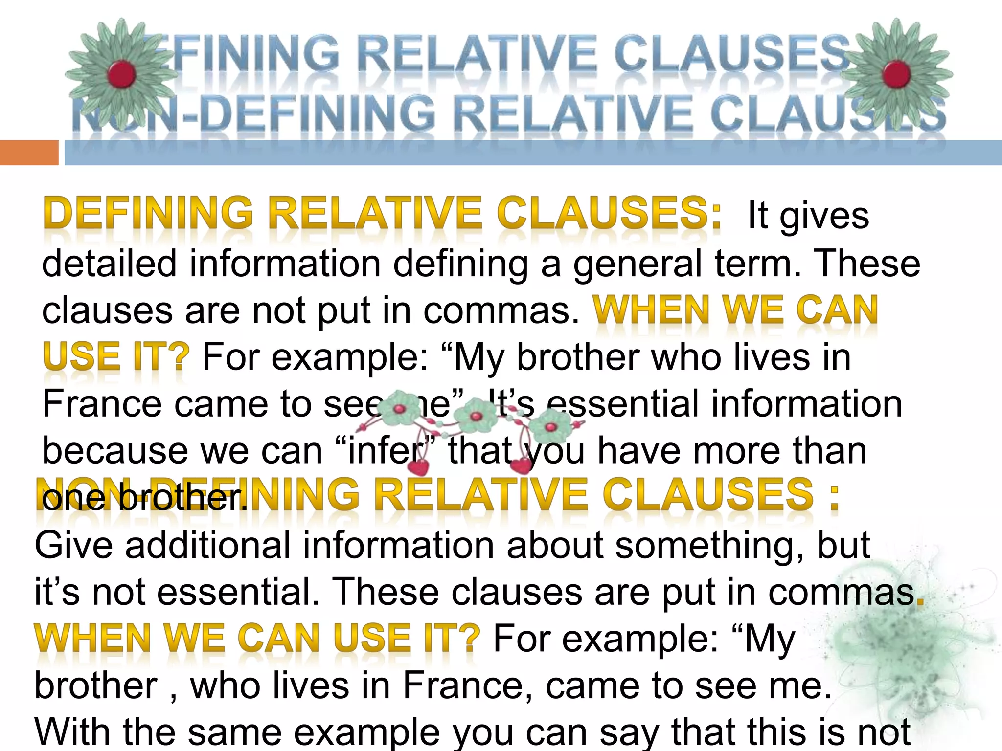 Give additional information about something, but
it’s not essential. These clauses are put in commas
For example: “My
brother , who lives in France, came to see me.
With the same example you can say that this is not
It gives
detailed information defining a general term. These
clauses are not put in commas.
For example: “My brother who lives in
France came to see me”. It’s essential information
because we can “infer” that you have more than
one brother.
 