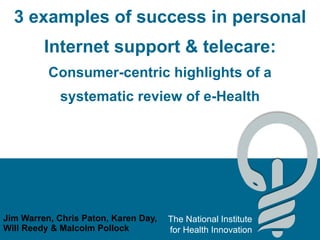 3 examples of success in personal Internet support & telecare: Consumer-centric highlights of a systematic review of e-Health Jim Warren, Chris Paton, Karen Day, Will Reedy & Malcolm Pollock 