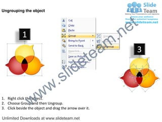 Ungrouping the object




                                                             e t
            1
                                                         m .n
                                                  tea           3

                                        id      e
                              .     s l
                   w        w
                 w
1. Right click the object.
2. Choose Group and then Ungroup.
3. Click beside the object and drag the arrow over it.

Unlimited Downloads at www.slideteam.net
 