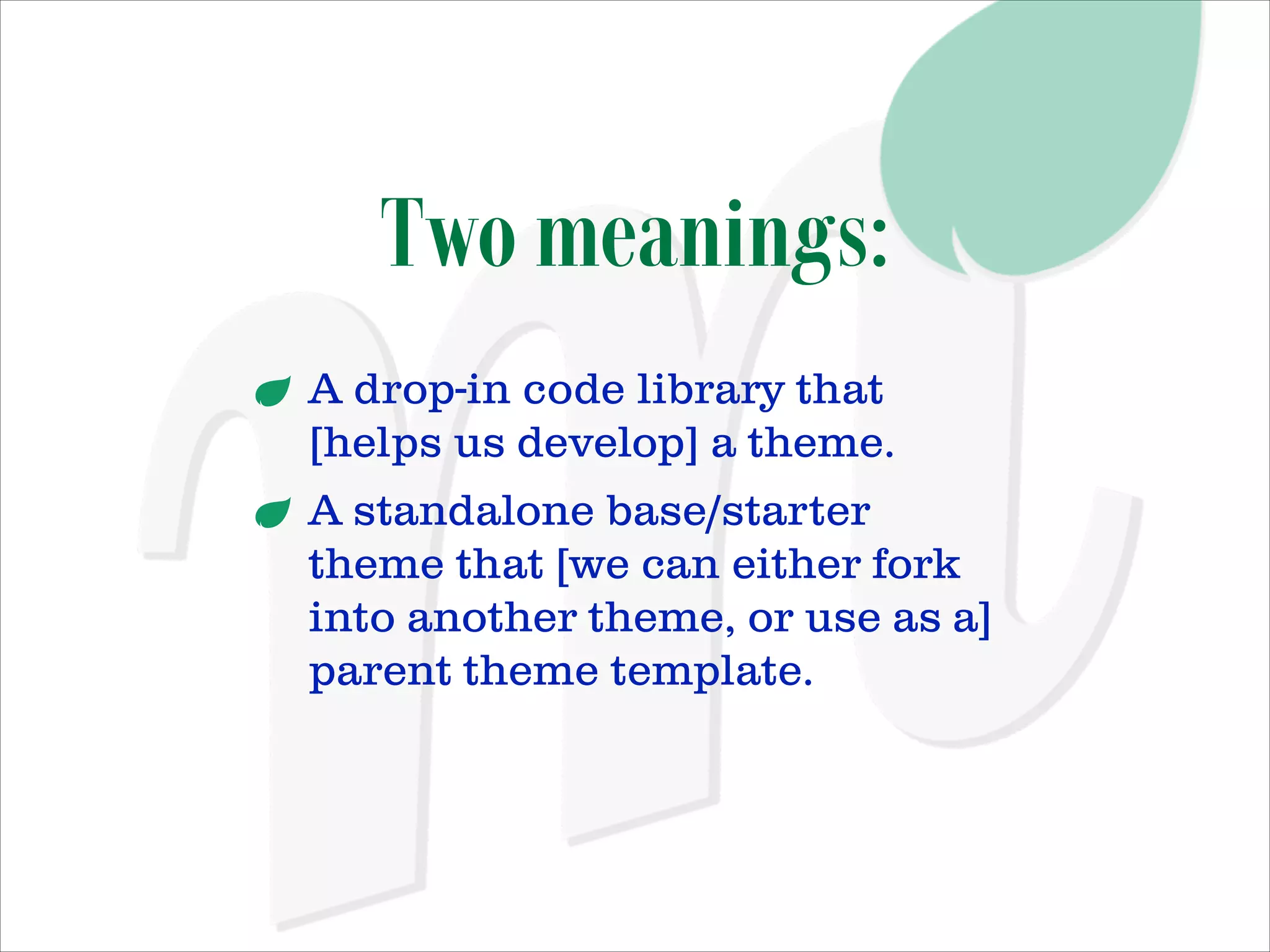 Two meanings:
A drop-in code library that
[helps us develop] a theme.
A standalone base/starter
theme that [we can either fork
into another theme, or use as a]
parent theme template.

 