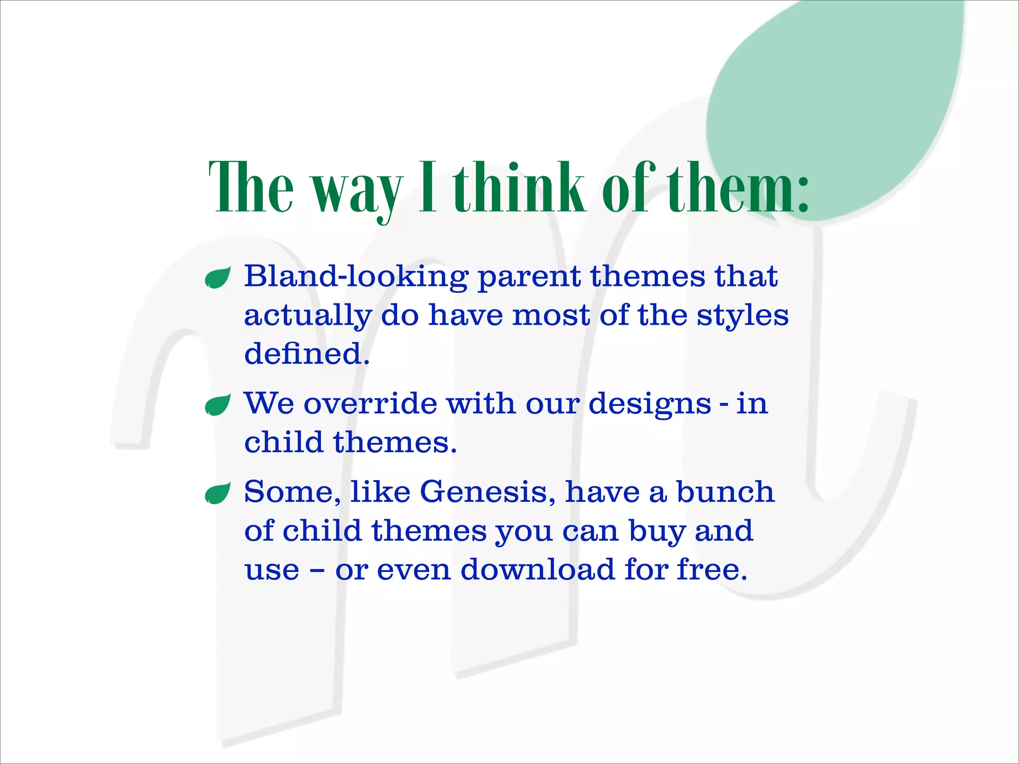 The way I think of them:
Bland-looking parent themes that
actually do have most of the styles
deﬁned.
We override with our designs - in
child themes.
Some, like Genesis, have a bunch
of child themes you can buy and
use – or even download for free.

 