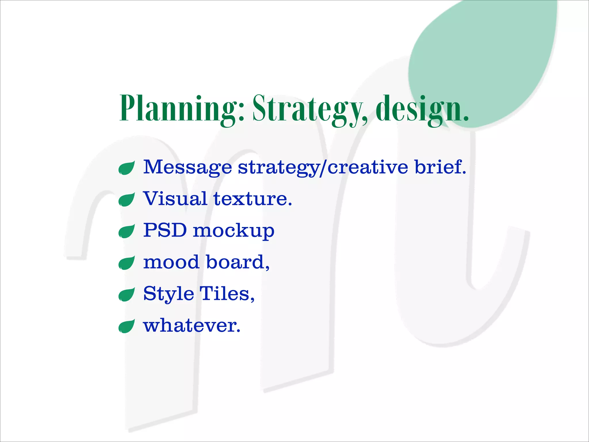 Planning: Strategy, design.
Message strategy/creative brief.
Visual texture.
PSD mockup
mood board,
Style Tiles,
whatever.

 