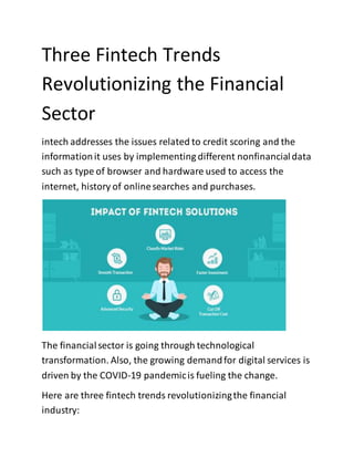 Three Fintech Trends
Revolutionizing the Financial
Sector
intech addresses the issues related to credit scoring and the
informationit uses by implementing different nonfinancialdata
such as type of browser and hardware used to access the
internet, history of onlinesearches and purchases.
The financialsector is going through technological
transformation. Also, the growing demandfor digital services is
driven by the COVID-19 pandemicis fueling the change.
Here are three fintech trends revolutionizingthe financial
industry:
 
