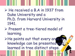  He received a B.A in 1937 from
Duke University and a
Ph.D. from Harvard University in
1941.
Present a tree-tiered model of
learning.
He points out that every area of
knowledge can be presented and
learned in tree distinct steps.