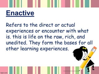 Enactive
Refers to the direct or actual
experiences or encounter with what
is. this is life on the raw, rich, and
unedited. They form the bases for all
other learning experiences.