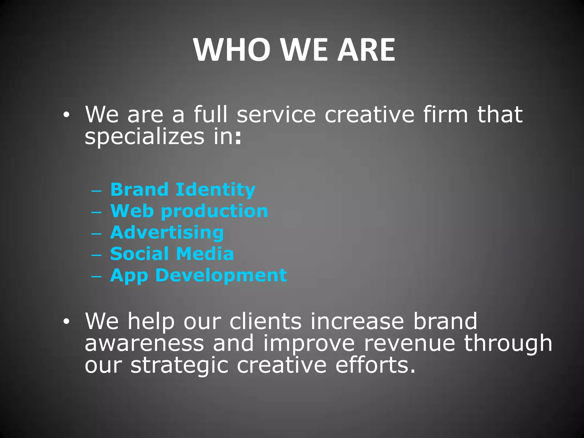 WHO WE AREWe are a full service creative firm that specializes in:Brand IdentityWeb productionAdvertisingSocial MediaApp Development We help our clients increase brand awareness and improve revenue through our strategic creative efforts.