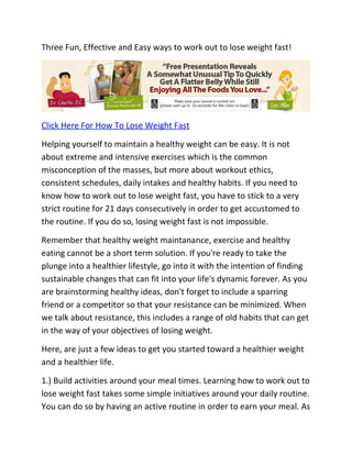 Three Fun, Effective and Easy ways to work out to lose weight fast!




Click Here For How To Lose Weight Fast

Helping yourself to maintain a healthy weight can be easy. It is not
about extreme and intensive exercises which is the common
misconception of the masses, but more about workout ethics,
consistent schedules, daily intakes and healthy habits. If you need to
know how to work out to lose weight fast, you have to stick to a very
strict routine for 21 days consecutively in order to get accustomed to
the routine. If you do so, losing weight fast is not impossible.

Remember that healthy weight maintanance, exercise and healthy
eating cannot be a short term solution. If you're ready to take the
plunge into a healthier lifestyle, go into it with the intention of finding
sustainable changes that can fit into your life's dynamic forever. As you
are brainstorming healthy ideas, don't forget to include a sparring
friend or a competitor so that your resistance can be minimized. When
we talk about resistance, this includes a range of old habits that can get
in the way of your objectives of losing weight.

Here, are just a few ideas to get you started toward a healthier weight
and a healthier life.

1.) Build activities around your meal times. Learning how to work out to
lose weight fast takes some simple initiatives around your daily routine.
You can do so by having an active routine in order to earn your meal. As
 