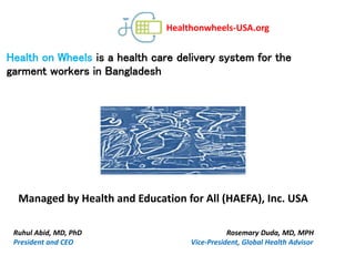 Healthonwheels-USA.org
Managed by Health and Education for All (HAEFA), Inc. USA
Ruhul Abid, MD, PhD Rosemary Duda, MD, MPH
President and CEO Vice-President, Global Health Advisor
Health on Wheels is a health care delivery system for the
garment workers in Bangladesh
 