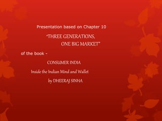 Presentation based on Chapter 10
“THREE GENERATIONS,
ONE BIG MARKET”
of the book -
CONSUMER INDIA
Inside the Indian Mind and Wallet
by DHEERAJ SINHA
 