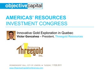 AMERICAS’ RESOURCES
INVESTMENT CONGRESS
        Innovative Gold Exploration in Quebec
        Victor Goncalvez – President, Threegold Ressources




 IRONMONGERS’ HALL, CITY OF LONDON ● TUESDAY, 1 FEB 2011
 www.ObjectiveCapitalConferences.com
 