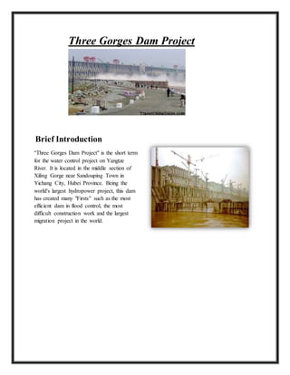 Three Gorges Dam Project
Brief Introduction
"Three Gorges Dam Project" is the short term
for the water control project on Yangtze
River. It is located in the middle section of
Xiling Gorge near Sandouping Town in
Yichang City, Hubei Province. Being the
world's largest hydropower project, this dam
has created many "Firsts" such as the most
efficient dam in flood control, the most
difficult construction work and the largest
migration project in the world.
 