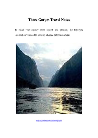 Three Gorges Travel Notes

To make your journey more smooth and pleasant, the following

information you need to know in advance before departure:




                      http://www.blogster.com/threegorges
 
