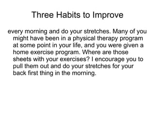 Three Habits to Improve
every morning and do your stretches. Many of you
might have been in a physical therapy program
at some point in your life, and you were given a
home exercise program. Where are those
sheets with your exercises? I encourage you to
pull them out and do your stretches for your
back first thing in the morning.
 