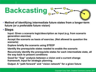 Copyright Cody Clark, Creative Commons License, 2011
Backcasting
 Method of identifying intermediate future states from a longer-term
future (or a preferable future vision)
 Steps
- Input: Given a scenario logic/description as input (e.g. from scenario
generation exercise)
- Accept the scenario as basis of exercise. (Not allowed to question the
scenario)
- Explore briefly the scenario using STEEP
- Identify the prerequisite states needed to enable the scenario
- Recursively identify the prerequisite states for each intermediate state, all
the way back to present conditions
- Good for “Gap” analysis between a vision and a current change
framework. Input for strategic planning.
- Output: A “path forward” and “vision network” for a given future
 