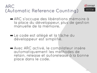 ARC
(Automatic Reference Counting)
 ➡ ARC s'occupe des libérations mémoire à
   la place du développeur, plus de gestion
   manuelle de la mémoire.

 ➡ Le code est allégé et la tâche du
   développeur est simplifié.

 ➡ Avec ARC activé, le compilateur insère
   automatiquement les méthodes de
   retain, release et autorelease à la bonne
   place dans le code.

                                          111
 