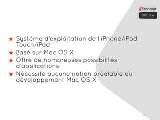 ★ Système d’exploitation de l’iPhone/iPod
  Touch/iPad
★ Basé sur Mac OS X
★ Offre de nombreuses possibilités
  d’applications
★ Nécessite aucune notion préalable du
  développement Mac OS X




                                            14
 