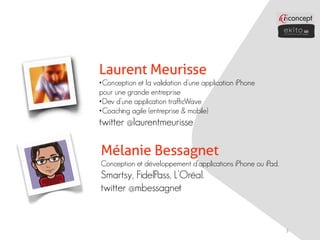 Laurent Meurisse
•Conception et la validation d’une application iPhone
pour une grande entreprise
•Dev d’une application trafficWave
•Coaching agile (entreprise & mobile)
twitter @laurentmeurisse

Mélanie Bessagnet
Conception et développement d’applications iPhone ou iPad.
Smartsy, FidelPass, L’Oréal.
twitter @mbessagnet


                                                             3
 