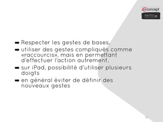 ➡ Respecter les gestes de bases.
➡ utiliser des gestes compliqués comme
  «raccourcis», mais en permettant
  d’effectuer l’action autrement.
➡ sur iPad, possibilité d’utiliser plusieurs
  doigts
➡ en général éviter de définir des
  nouveaux gestes




                                               38
 