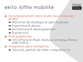 ekito /offre mobilité
★ Accompagnement dans toutes les phases des
  projets
  ➡ Définition de stratégie et spécifications
  ➡ Ergonomie & design
  ➡ Architecture & développement
  ➡ Distribution
★ Multi plateforme
  ➡ iOS (iPhone & iPad), Android, Windows Phone,
     web mobile
★ Intégration dans l’entreprise
  ➡ Sécurité, gestion de flotte, intégration SI


                                             4
 