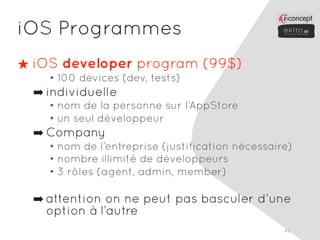 iOS Programmes
★ iOS developer program (99$)
    • 100 devices (dev, tests)
  ➡ individuelle
    • nom de la personne sur l’AppStore
    • un seul développeur
  ➡ Company
    • nom de l’entreprise (justification nécessaire)
    • nombre illimité de développeurs
    • 3 rôles (agent, admin, member)

  ➡ attention on ne peut pas basculer d’une
    option à l’autre
                                                  41
 