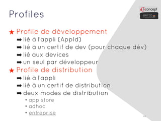Profiles
★ Profile de développement
  ➡ lié à l’appli (AppId)
  ➡ lié à un certif de dev (pour chaque dév)
  ➡ lié aux devices
  ➡ un seul par développeur
★ Profile de distribution
  ➡ lié à l’appli
  ➡ lié à un certif de distribution
  ➡ deux modes de distribution
    • app store
    • adhoc
    • entreprise                          44
 