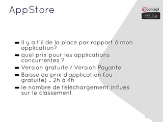 AppStore


 ➡ Il y a t’il de la place par rapport à mon
   application?
 ➡ quel prix pour les applications
   concurrentes ?
 ➡ Version gratuite / Version Payante
 ➡ Baisse de prix d’application (ou
   gratuite) .. 2h à 4h
 ➡ le nombre de téléchargement influes
   sur le classement


                                               46
 