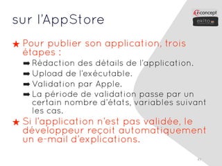 sur l’AppStore
★ Pour publier son application, trois
  étapes :
  ➡ Rédaction des détails de l’application.
  ➡ Upload de l’exécutable.
  ➡ Validation par Apple.
  ➡ La période de validation passe par un
    certain nombre d’états, variables suivant
    les cas.
★ Si l’application n’est pas validée, le
  développeur reçoit automatiquement
  un e-mail d’explications.
                                          47
 
