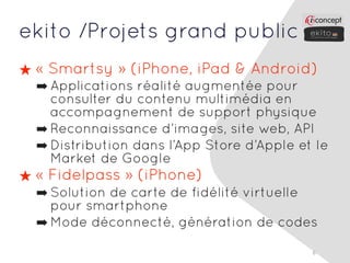 ekito /Projets grand public
★ « Smartsy » (iPhone, iPad & Android)
  ➡ Applications réalité augmentée pour
    consulter du contenu multimédia en
    accompagnement de support physique
  ➡ Reconnaissance d’images, site web, API
  ➡ Distribution dans l’App Store d’Apple et le
    Market de Google
★ « Fidelpass » (iPhone)
  ➡ Solution de carte de fidélité virtuelle
    pour smartphone
  ➡ Mode déconnecté, génération de codes

                                            6
 