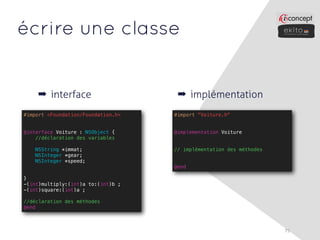 écrire une classe


    ➡ interface                      ➡ implémentation
#import <Foundation/Foundation.h>   #import "Voiture.h"


@interface Voiture : NSObject {     @implementation Voiture
    //déclaration des variables

   NSString *immat;                 // implémentation des méthodes
   NSInteger *gear;
   NSInteger *speed;
                                    @end

}
-(int)multiply:(int)a to:(int)b ;
-(int)square:(int)a ;

//déclaration des méthodes
@end



                                                                     75
 