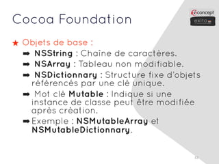 Cocoa Foundation
★ Objets de base :
  ➡ NSString : Chaîne de caractères.
  ➡ NSArray : Tableau non modifiable.
  ➡ NSDictionnary : Structure fixe d’objets
    référencés par une clé unique.
  ➡ Mot clé Mutable : Indique si une
    instance de classe peut être modifiée
    après création.
  ➡ Exemple : NSMutableArray et
    NSMutableDictionnary.

                                         82
 