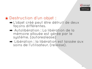 ★ Destruction d’un objet :
  ➡ L’objet créé peut être détruit de deux
    façons différentes.
  ➡ Autolibération : La libération de la
    mémoire allouée est gérée par le
    système. (autorealease)
  ➡ Libération : la libération est laissée aux
    soins de l’utilisateur. (release).




                                            84
 