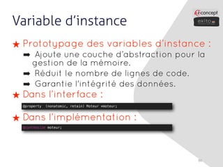 Variable d’instance
★ Prototypage des variables d’instance :
  ➡ Ajoute une couche d’abstraction pour la
   gestion de la mémoire.
  ➡ Réduit le nombre de lignes de code.
  ➡ Garantie l'intégrité des données.
★ Dans l’interface :
  @property   (nonatomic, retain) Moteur *moteur;



★ Dans l’implémentation :
  @synthesize moteur;




                                                    86
 