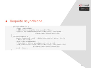 ★ Requête asynchrone
   - (void)viewDidLoad {
        [super viewDidLoad];
     !  // Effectuer la requête dans un autre thread
     !  [NSThread detachNewThreadSelector:@selector (chargerXML)
                               toTarget:self withObject:nil];
   }
   - (void)chargerXML {
     !  NSAutoreleasePool *pool = [[NSAutoreleasePool alloc] init];
     !  // Faire la requête
   !    [self effectuerRequete];
     !  // Notifier le thread principal que l’on a fini
     !  [self performSelectorOnMainThread:@selector (chargementFini)
                             withObject:nil waitUntilDone:NO];
     !  [pool release];
   }




                                                                       94
 