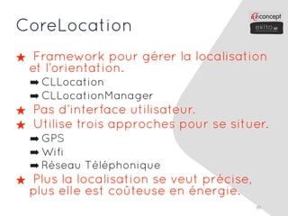 CoreLocation
★ Framework pour gérer la localisation
 et l’orientation.
  ➡ CLLocation
  ➡ CLLocationManager
★ Pas d’interface utilisateur.
★ Utilise trois approches pour se situer.
  ➡ GPS
  ➡ Wifi
  ➡ Réseau Téléphonique
★ Plus la localisation se veut précise,
 plus elle est coûteuse en énergie.
                                          99
 