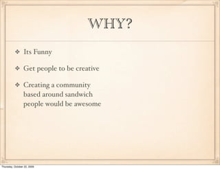 WHY?
                 Its Funny

                 Get people to be creative

                 Creating a community
                 based around sandwich
                 people would be awesome




Thursday, October 22, 2009
 