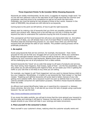 Three Important Points To Be Consider While Choosing Keywords

Keywords are widely misinterpreted. As the word, it suggests its meaning 'single word.' For
no one will ever optimize a site on the sole basis of one single word that are common and
excessively used and prove to be competitive as well as not worth the hard work.
Preferably, you must be looking for key-phrases of three to four words. However in the
realm of SEO/SMO, key-phrases are still referred to as keywords.

Coming back to the point we left behind, of how to get the right keywords.

Always start by making a list of keywords that you think any possible customer would
search your product with. Making such a list will help you not only in finding the right
keyword but also to understand the customers buying the kind of product you sell.

This unprepared yet first hand keyword list will prove very benevolent later on. And before
you run out of ideas, you will already have a list of at least fifteen to twenty keywords.
Therefore keep the brainstorming process on; you never know when you will find that
keyword that will change the sales of your website. This problem solving process will be
prolifically productive.

1. Be explicit

Avoid using keywords that are too common, for example, the keyword – food. Some
grounds for this can be that your struggle will turn out to be firm. While your contenders
might have splurged massive amount of time as well as funds by now, to protect ace
positions for such commonly used keywords. Beating them down from their fixed position
will be challenging and not at all productive from a sales outlook.

General keywords like 'travel' are so wide that assign to all types of products and services,
like, food names, food magazine, food recipes, types of food – are the few possibilities. Until
and unless you do sell everything with regard to food, do not waste your time in getting the
traffic to your site that is not likely to buy what you are selling.

For example, you happen to sell 'Food magazines' and you want to interest famous chefs to
buy your magazine. Nonetheless, it is better to use keywords like 'food recipes' or 'top food
recipes.' Targeting such definite keywords will surely lead to better chances of your site
getting more website traffic. But a keyword mustn't be even so definite that it is not even
used by possible consumers for optimization purposes. Therefore choose keywords between
these two ends.

An efficient tool named WordTracker helps you in searching for a keyword i.e. between
these extremes. Not only that, it will also let you know the ratio of people using a particular
keyword. You can use the tool:

http://www.wordtracker.com/trail.html

If you study this table carefully, you will get to know that the more general your keyword is,
the less sales and rankings it will lead to. However the best part is, a definite keyword that
targets directly to your brand will help in your rankings and sales conversions.

2. Place yourself in the consumer’s shoes

Place yourself in your customer's shoes, realizing what the customer actually wants and
 