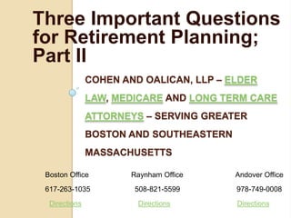 Three Important Questions
for Retirement Planning;
Part II
               COHEN AND OALICAN, LLP – ELDER
               LAW, MEDICARE AND LONG TERM CARE
               ATTORNEYS – SERVING GREATER
               BOSTON AND SOUTHEASTERN
               MASSACHUSETTS

 Boston Office         Raynham Office    Andover Office
 617-263-1035          508-821-5599      978-749-0008
  Directions            Directions       Directions
 