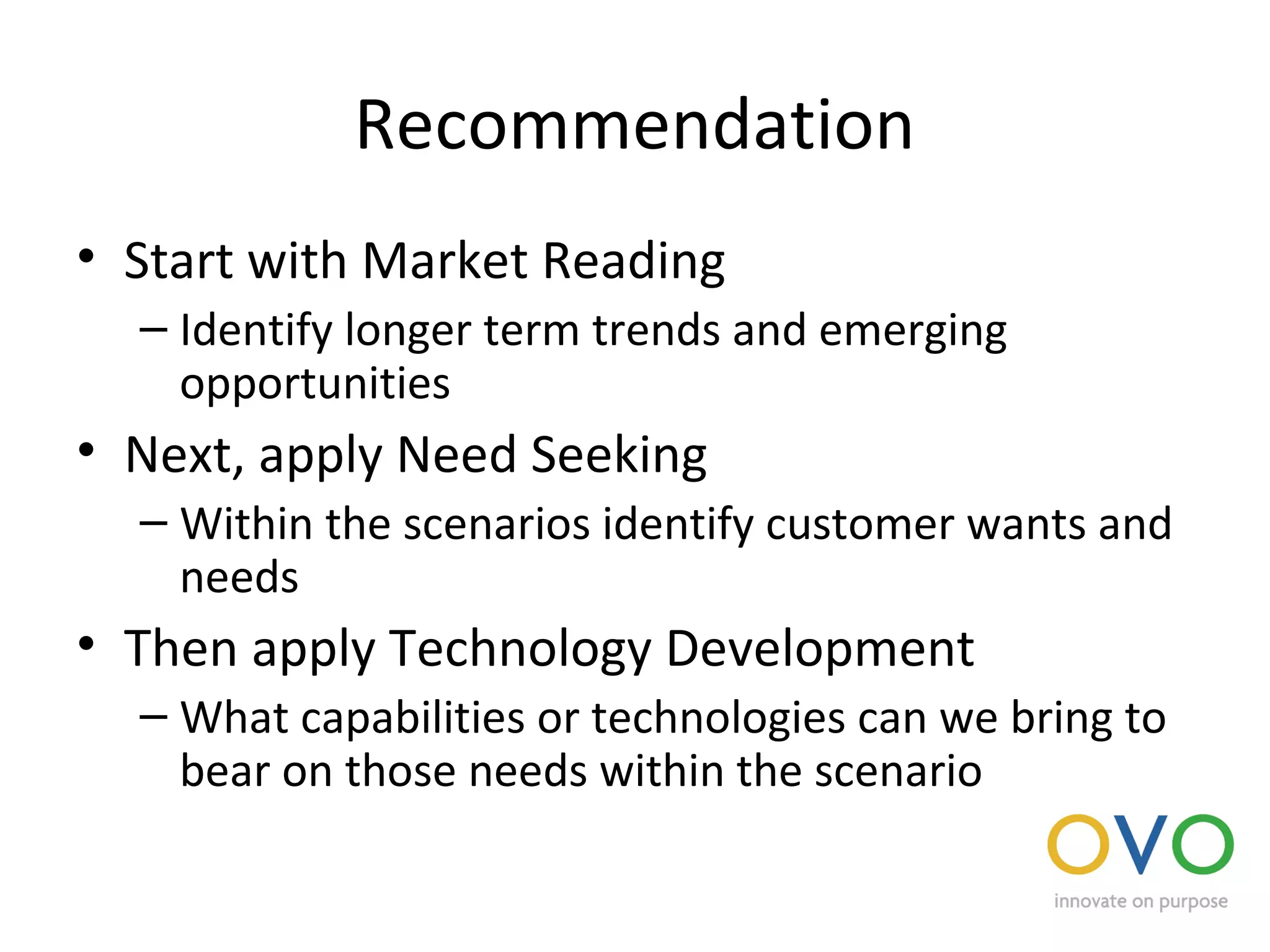 Recommendation
• Start with Market Reading
– Identify longer term trends and emerging
opportunities
• Next, apply Need Seeking
– Within the scenarios identify customer wants and
needs
• Then apply Technology Development
– What capabilities or technologies can we bring to
bear on those needs within the scenario
 