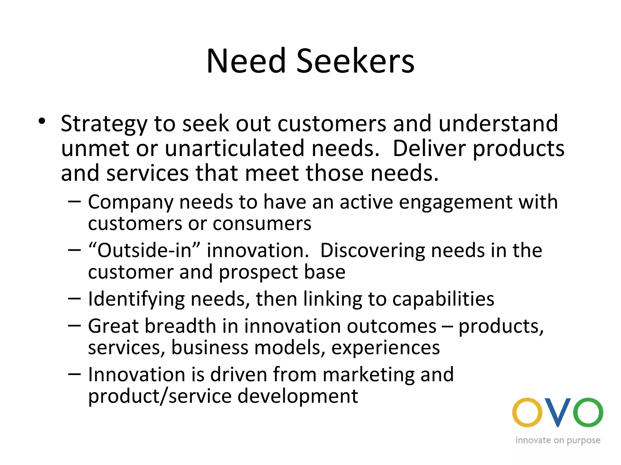 Need Seekers
• Strategy to seek out customers and understand
unmet or unarticulated needs. Deliver products
and services that meet those needs.
– Company needs to have an active engagement with
customers or consumers
– “Outside-in” innovation. Discovering needs in the
customer and prospect base
– Identifying needs, then linking to capabilities
– Great breadth in innovation outcomes – products,
services, business models, experiences
– Innovation is driven from marketing and
product/service development
 