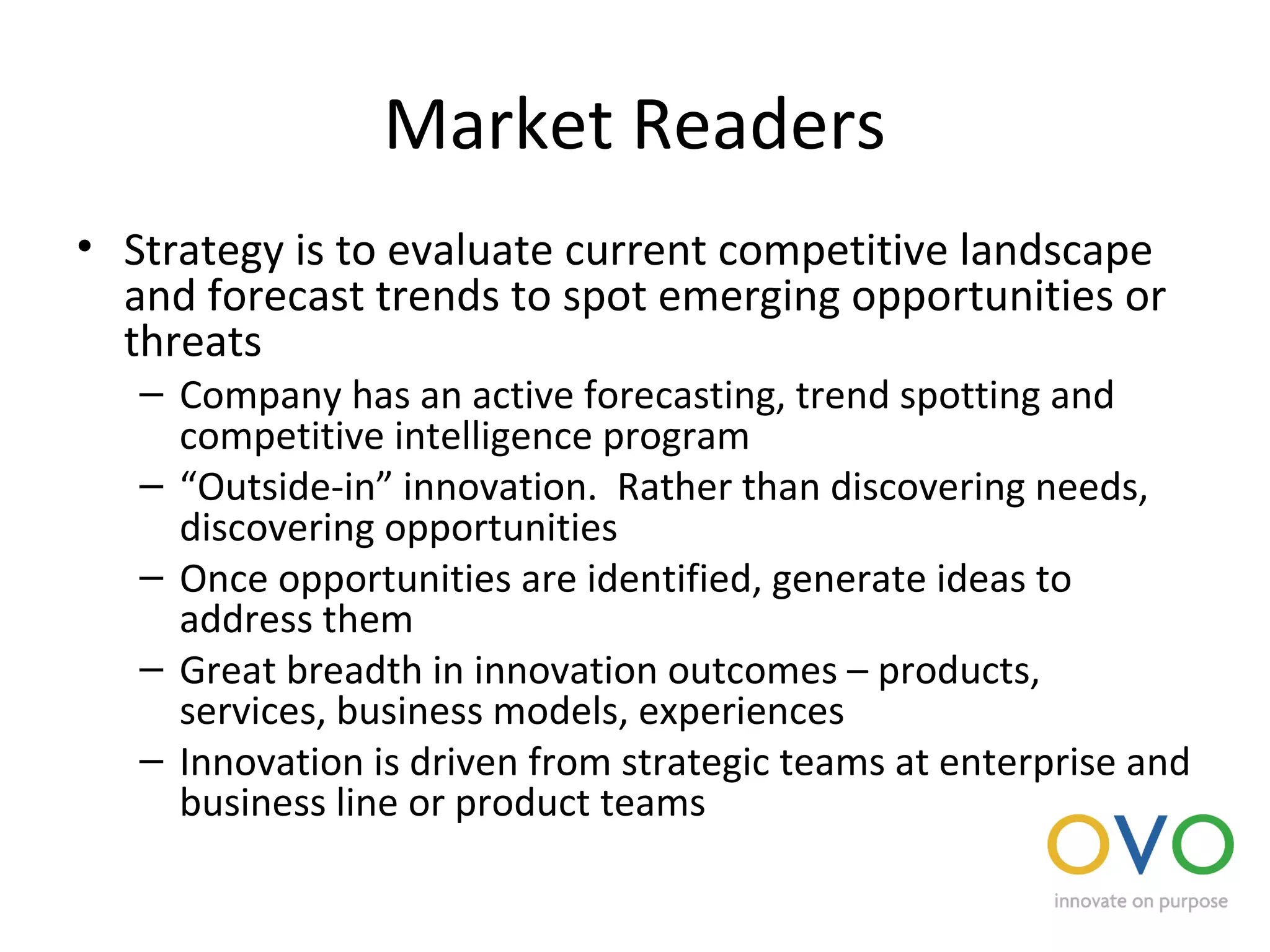 Market Readers
• Strategy is to evaluate current competitive landscape
and forecast trends to spot emerging opportunities or
threats
– Company has an active forecasting, trend spotting and
competitive intelligence program
– “Outside-in” innovation. Rather than discovering needs,
discovering opportunities
– Once opportunities are identified, generate ideas to
address them
– Great breadth in innovation outcomes – products,
services, business models, experiences
– Innovation is driven from strategic teams at enterprise and
business line or product teams
 
