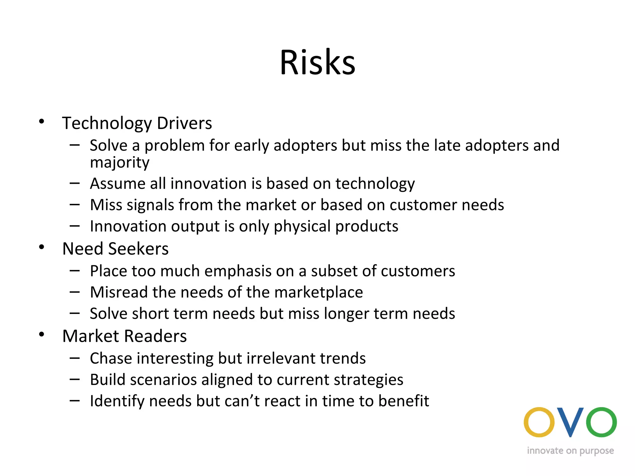 Risks
• Technology Drivers
– Solve a problem for early adopters but miss the late adopters and
majority
– Assume all innovation is based on technology
– Miss signals from the market or based on customer needs
– Innovation output is only physical products
• Need Seekers
– Place too much emphasis on a subset of customers
– Misread the needs of the marketplace
– Solve short term needs but miss longer term needs
• Market Readers
– Chase interesting but irrelevant trends
– Build scenarios aligned to current strategies
– Identify needs but can’t react in time to benefit
 