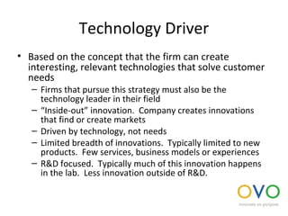 Technology Driver
• Based on the concept that the firm can create
interesting, relevant technologies that solve customer
needs
– Firms that pursue this strategy must also be the
technology leader in their field
– “Inside-out” innovation. Company creates innovations
that find or create markets
– Driven by technology, not needs
– Limited breadth of innovations. Typically limited to new
products. Few services, business models or experiences
– R&D focused. Typically much of this innovation happens
in the lab. Less innovation outside of R&D.
 